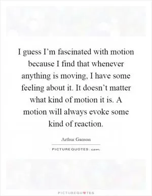 I guess I’m fascinated with motion because I find that whenever anything is moving, I have some feeling about it. It doesn’t matter what kind of motion it is. A motion will always evoke some kind of reaction Picture Quote #1