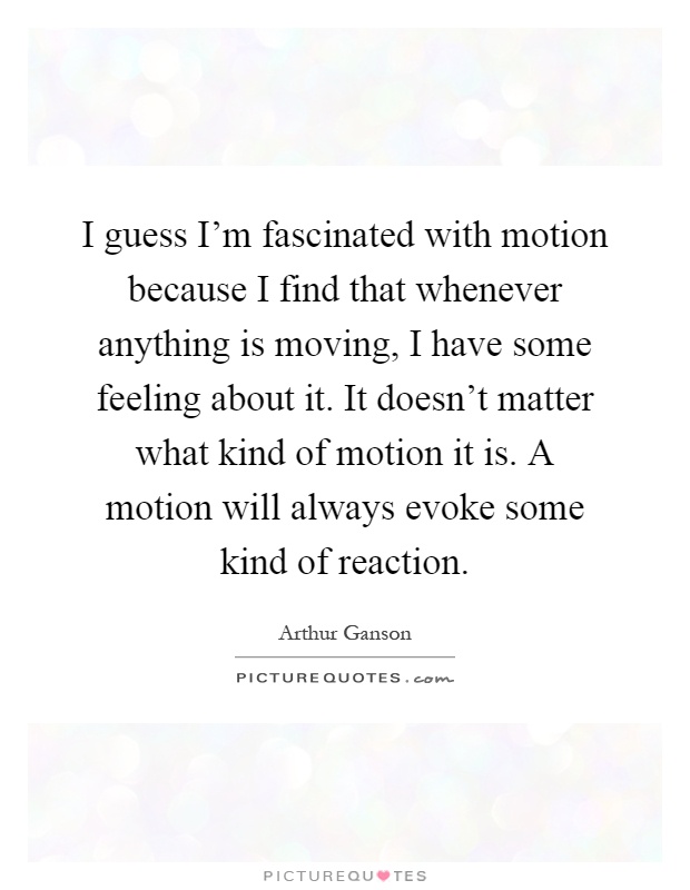 I guess I'm fascinated with motion because I find that whenever anything is moving, I have some feeling about it. It doesn't matter what kind of motion it is. A motion will always evoke some kind of reaction Picture Quote #1