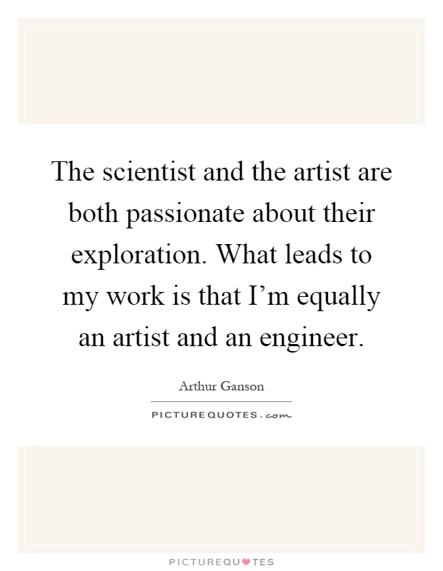 The scientist and the artist are both passionate about their exploration. What leads to my work is that I'm equally an artist and an engineer Picture Quote #1