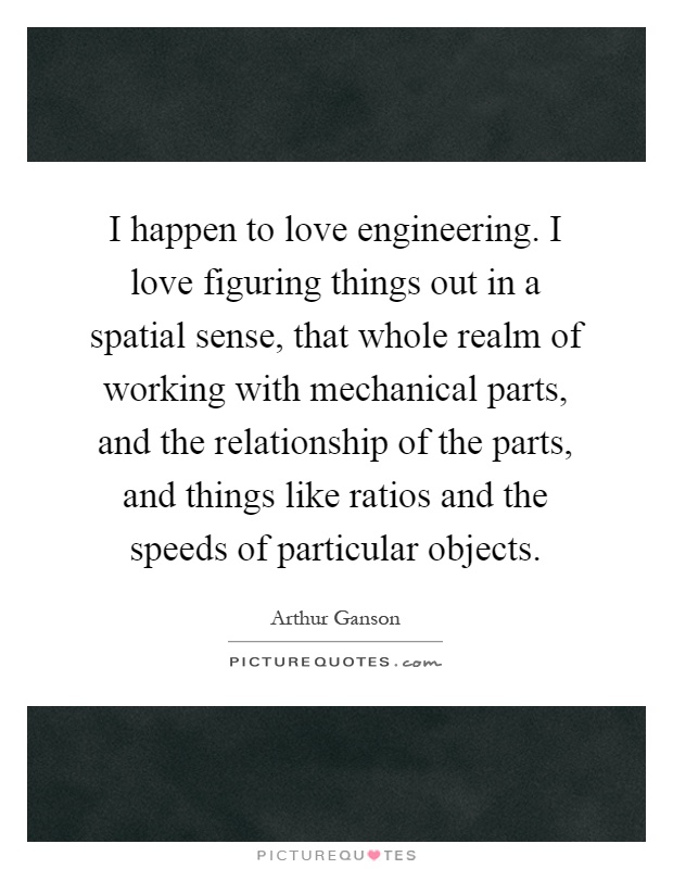 I happen to love engineering. I love figuring things out in a spatial sense, that whole realm of working with mechanical parts, and the relationship of the parts, and things like ratios and the speeds of particular objects Picture Quote #1