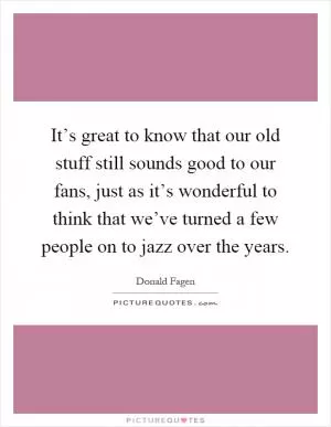 It’s great to know that our old stuff still sounds good to our fans, just as it’s wonderful to think that we’ve turned a few people on to jazz over the years Picture Quote #1