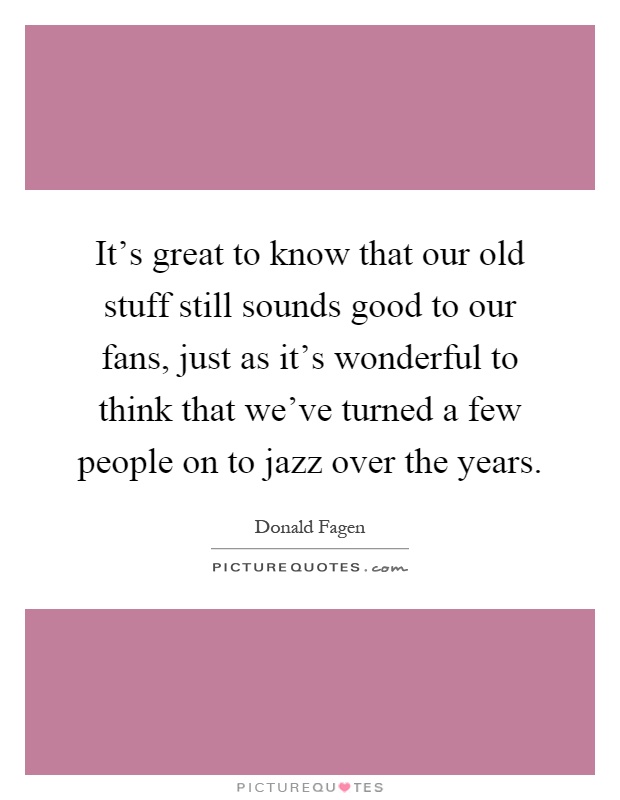 It's great to know that our old stuff still sounds good to our fans, just as it's wonderful to think that we've turned a few people on to jazz over the years Picture Quote #1