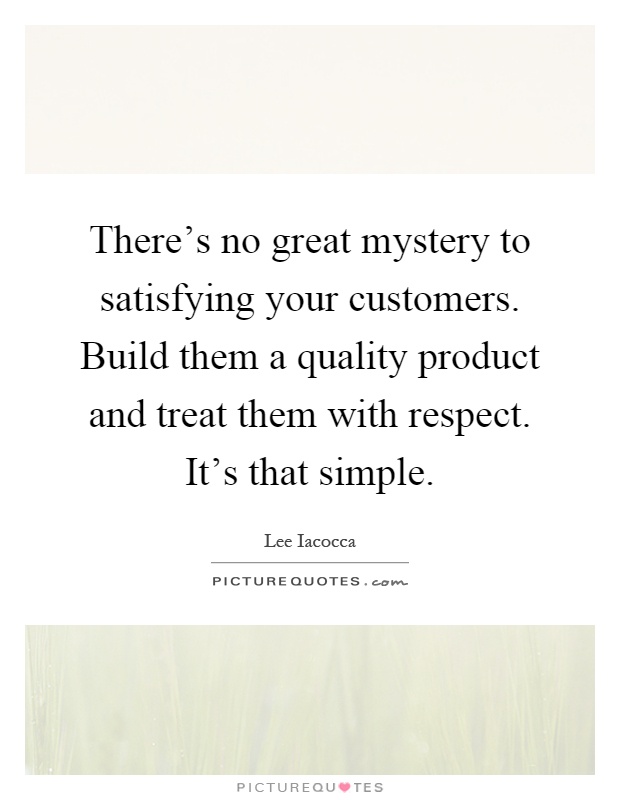There's no great mystery to satisfying your customers. Build them a quality product and treat them with respect. It's that simple Picture Quote #1
