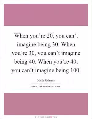 When you’re 20, you can’t imagine being 30. When you’re 30, you can’t imagine being 40. When you’re 40, you can’t imagine being 100 Picture Quote #1