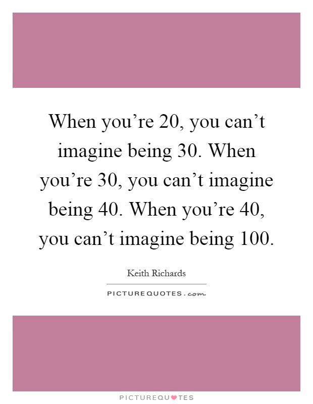 When you're 20, you can't imagine being 30. When you're 30, you can't imagine being 40. When you're 40, you can't imagine being 100 Picture Quote #1