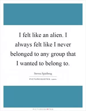 I felt like an alien. I always felt like I never belonged to any group that I wanted to belong to Picture Quote #1