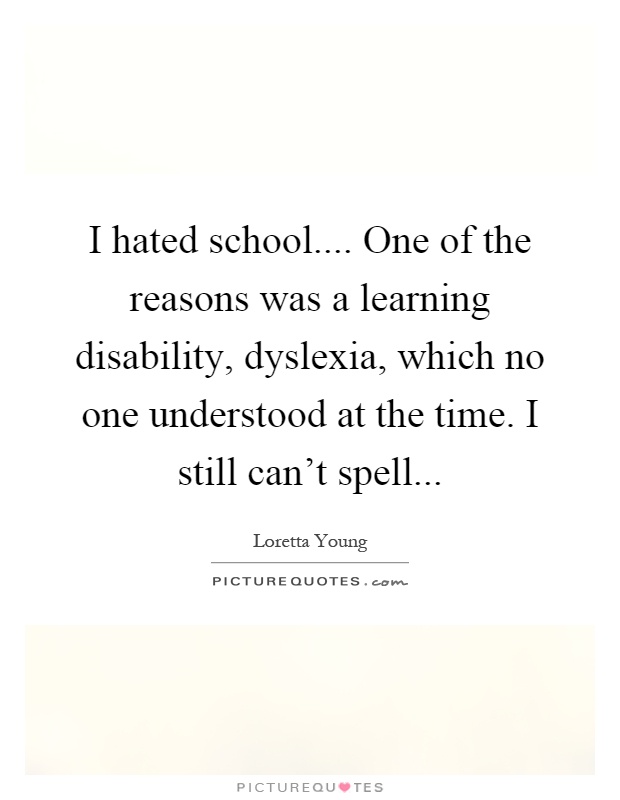 I hated school.... One of the reasons was a learning disability, dyslexia, which no one understood at the time. I still can't spell Picture Quote #1