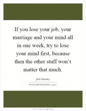 If you lose your job, your marriage and your mind all in one week, try to lose your mind first, because then the other stuff won’t matter that much Picture Quote #1