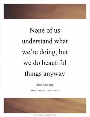 None of us understand what we’re doing, but we do beautiful things anyway Picture Quote #1