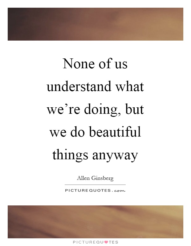 None of us understand what we're doing, but we do beautiful things anyway Picture Quote #1