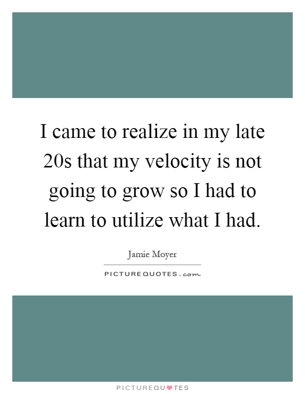 I came to realize in my late 20s that my velocity is not going to grow so I had to learn to utilize what I had Picture Quote #1