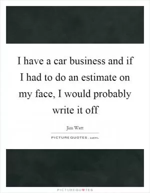 I have a car business and if I had to do an estimate on my face, I would probably write it off Picture Quote #1