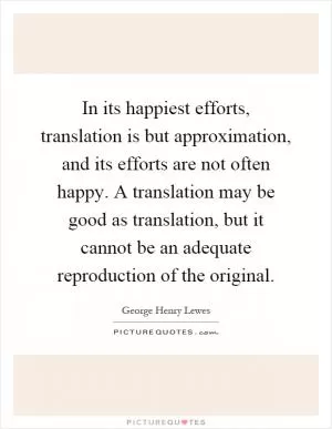 In its happiest efforts, translation is but approximation, and its efforts are not often happy. A translation may be good as translation, but it cannot be an adequate reproduction of the original Picture Quote #1