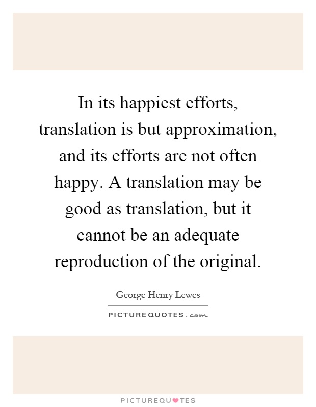 In its happiest efforts, translation is but approximation, and its efforts are not often happy. A translation may be good as translation, but it cannot be an adequate reproduction of the original Picture Quote #1