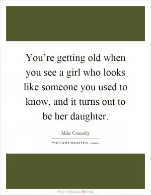 You’re getting old when you see a girl who looks like someone you used to know, and it turns out to be her daughter Picture Quote #1