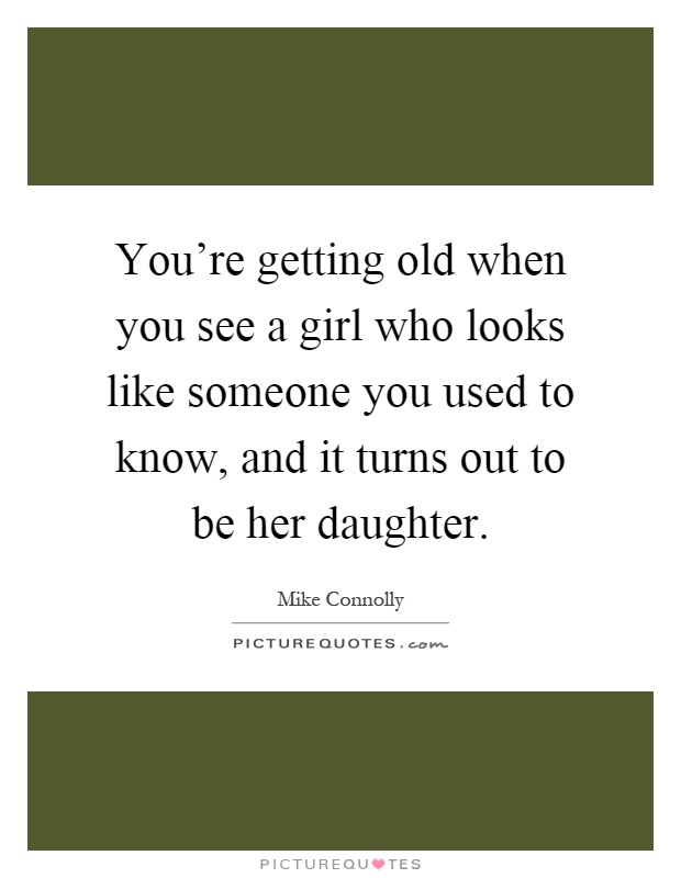 You're getting old when you see a girl who looks like someone you used to know, and it turns out to be her daughter Picture Quote #1