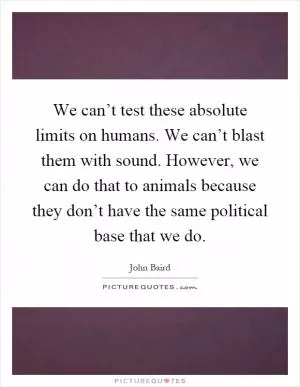 We can’t test these absolute limits on humans. We can’t blast them with sound. However, we can do that to animals because they don’t have the same political base that we do Picture Quote #1