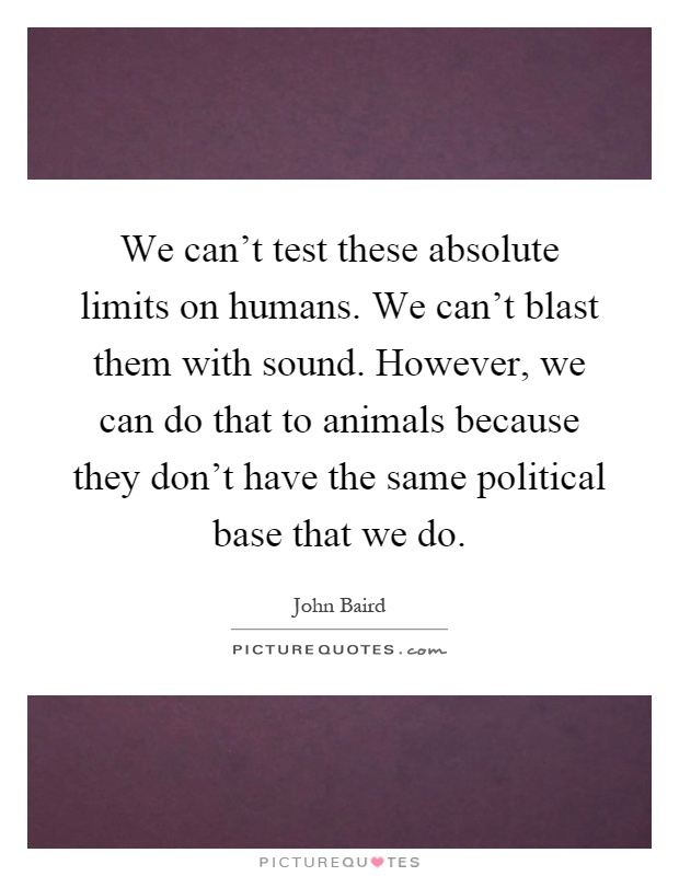 We can't test these absolute limits on humans. We can't blast them with sound. However, we can do that to animals because they don't have the same political base that we do Picture Quote #1