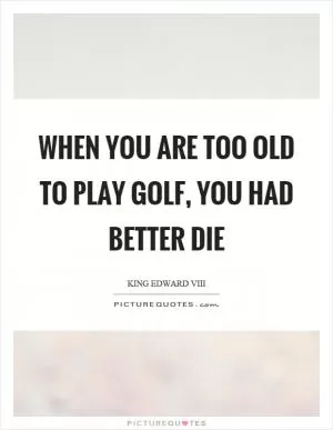 When you are too old to play golf, you had better die Picture Quote #1