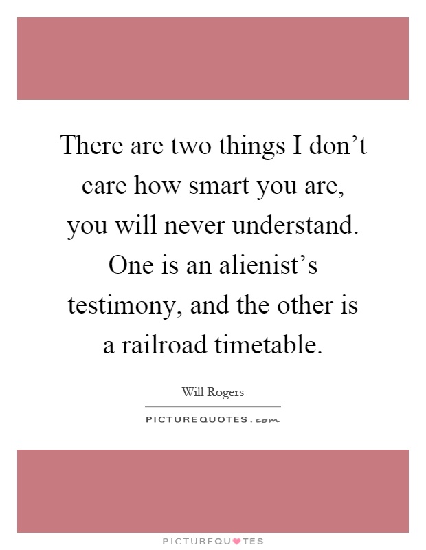 There are two things I don't care how smart you are, you will never understand. One is an alienist's testimony, and the other is a railroad timetable Picture Quote #1