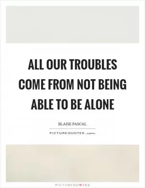 All our troubles come from not being able to be alone Picture Quote #1
