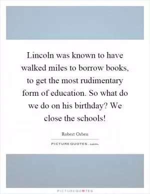 Lincoln was known to have walked miles to borrow books, to get the most rudimentary form of education. So what do we do on his birthday? We close the schools! Picture Quote #1