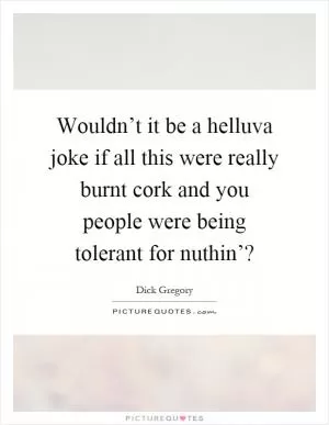 Wouldn’t it be a helluva joke if all this were really burnt cork and you people were being tolerant for nuthin’? Picture Quote #1