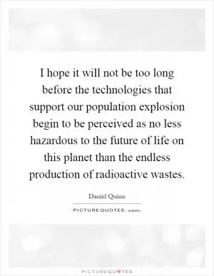 I hope it will not be too long before the technologies that support our population explosion begin to be perceived as no less hazardous to the future of life on this planet than the endless production of radioactive wastes Picture Quote #1