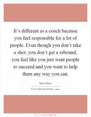 It’s different as a coach because you feel responsible for a lot of people. Even though you don’t take a shot, you don’t get a rebound, you feel like you just want people to succeed and you want to help them any way you can Picture Quote #1