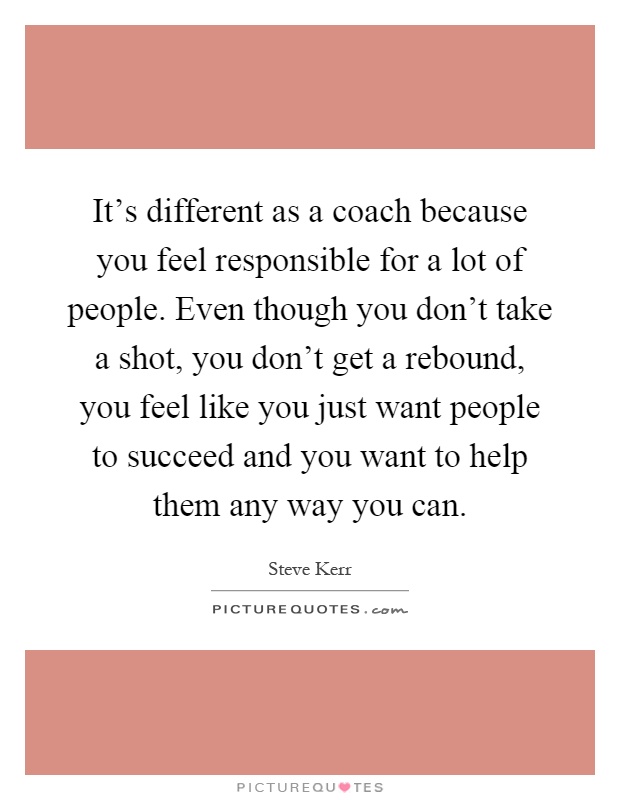 It's different as a coach because you feel responsible for a lot of people. Even though you don't take a shot, you don't get a rebound, you feel like you just want people to succeed and you want to help them any way you can Picture Quote #1