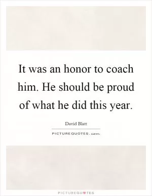 It was an honor to coach him. He should be proud of what he did this year Picture Quote #1