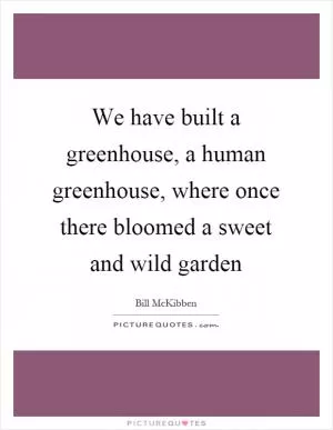We have built a greenhouse, a human greenhouse, where once there bloomed a sweet and wild garden Picture Quote #1