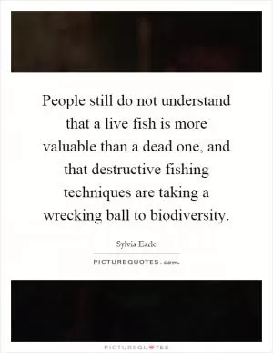 People still do not understand that a live fish is more valuable than a dead one, and that destructive fishing techniques are taking a wrecking ball to biodiversity Picture Quote #1