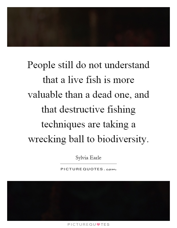 People still do not understand that a live fish is more valuable than a dead one, and that destructive fishing techniques are taking a wrecking ball to biodiversity Picture Quote #1