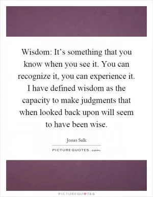 Wisdom: It’s something that you know when you see it. You can recognize it, you can experience it. I have defined wisdom as the capacity to make judgments that when looked back upon will seem to have been wise Picture Quote #1