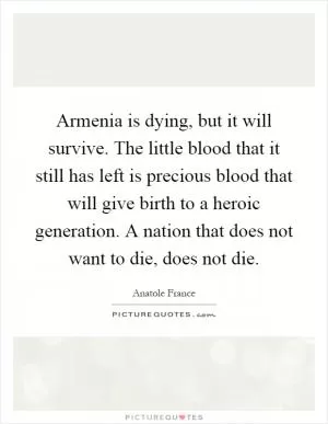 Armenia is dying, but it will survive. The little blood that it still has left is precious blood that will give birth to a heroic generation. A nation that does not want to die, does not die Picture Quote #1