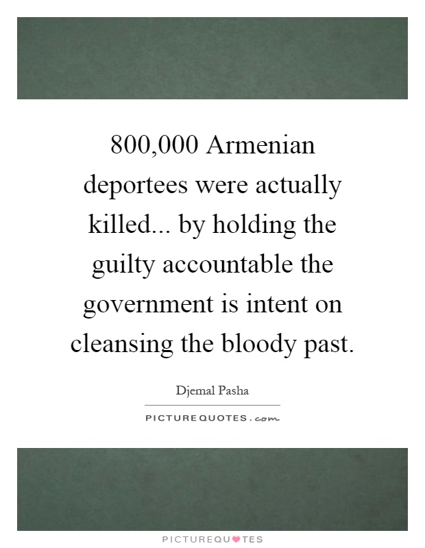 800,000 Armenian deportees were actually killed... by holding the guilty accountable the government is intent on cleansing the bloody past Picture Quote #1