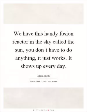 We have this handy fusion reactor in the sky called the sun, you don’t have to do anything, it just works. It shows up every day Picture Quote #1