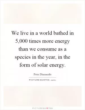 We live in a world bathed in 5,000 times more energy than we consume as a species in the year, in the form of solar energy Picture Quote #1