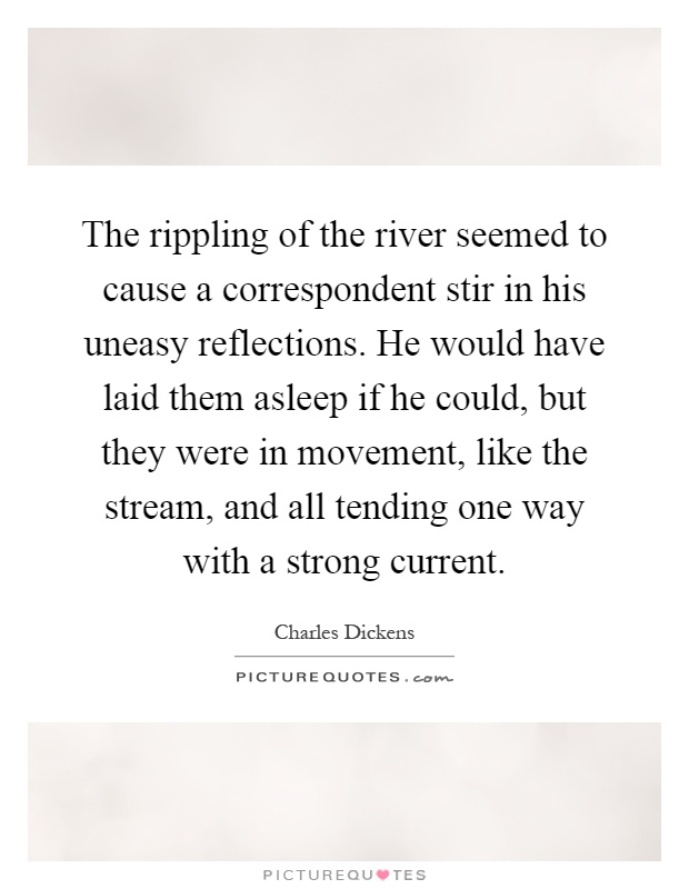The rippling of the river seemed to cause a correspondent stir in his uneasy reflections. He would have laid them asleep if he could, but they were in movement, like the stream, and all tending one way with a strong current Picture Quote #1