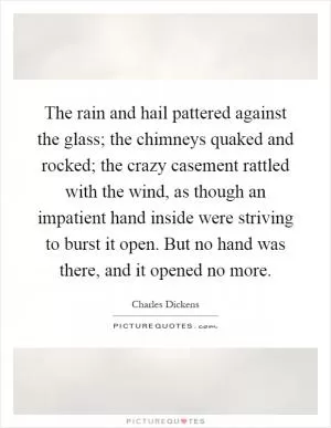 The rain and hail pattered against the glass; the chimneys quaked and rocked; the crazy casement rattled with the wind, as though an impatient hand inside were striving to burst it open. But no hand was there, and it opened no more Picture Quote #1