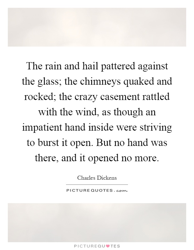 The rain and hail pattered against the glass; the chimneys quaked and rocked; the crazy casement rattled with the wind, as though an impatient hand inside were striving to burst it open. But no hand was there, and it opened no more Picture Quote #1