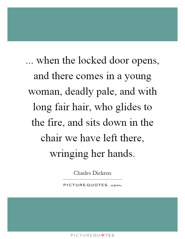 ... when the locked door opens, and there comes in a young woman, deadly pale, and with long fair hair, who glides to the fire, and sits down in the chair we have left there, wringing her hands Picture Quote #1