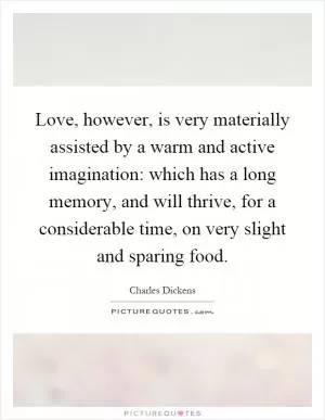 Love, however, is very materially assisted by a warm and active imagination: which has a long memory, and will thrive, for a considerable time, on very slight and sparing food Picture Quote #1