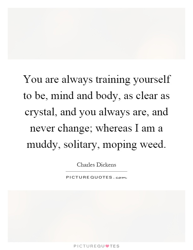 You are always training yourself to be, mind and body, as clear as crystal, and you always are, and never change; whereas I am a muddy, solitary, moping weed Picture Quote #1