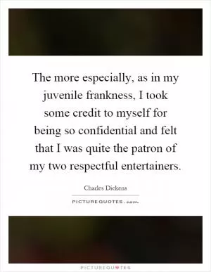 The more especially, as in my juvenile frankness, I took some credit to myself for being so confidential and felt that I was quite the patron of my two respectful entertainers Picture Quote #1