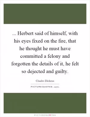 ... Herbert said of himself, with his eyes fixed on the fire, that he thought he must have committed a felony and forgotten the details of it, he felt so dejected and guilty Picture Quote #1
