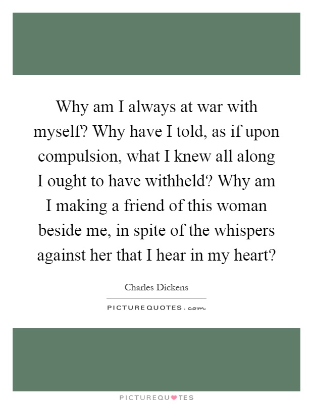 Why am I always at war with myself? Why have I told, as if upon compulsion, what I knew all along I ought to have withheld? Why am I making a friend of this woman beside me, in spite of the whispers against her that I hear in my heart? Picture Quote #1