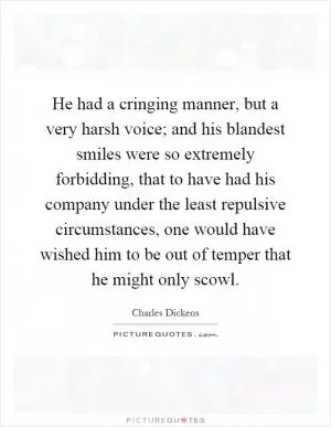 He had a cringing manner, but a very harsh voice; and his blandest smiles were so extremely forbidding, that to have had his company under the least repulsive circumstances, one would have wished him to be out of temper that he might only scowl Picture Quote #1