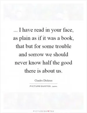 ... I have read in your face, as plain as if it was a book, that but for some trouble and sorrow we should never know half the good there is about us Picture Quote #1